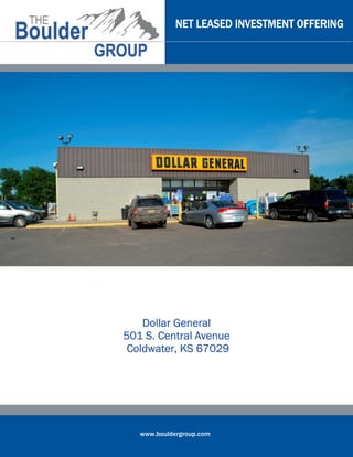 www.bouldergroup.com
NET LEASED INVESTMENT OFFERINGNET LEASED INVESTMENT OFFERINGNET LEASED INVESTMENT OFFERINGNET LEASED INVESTMENT OFFERING
DollarDollarDollarDollar GeneralGeneralGeneralGeneral
501 S. Central Avenue501 S. Central Avenue501 S. Central Avenue501 S. Central Avenue
Coldwater, KS 67029Coldwater, KS 67029Coldwater, KS 67029Coldwater, KS 67029
 