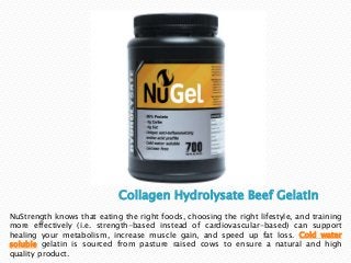 Collagen Hydrolysate Beef Gelatin
NuStrength knows that eating the right foods, choosing the right lifestyle, and training
more effectively (i.e. strength-based instead of cardiovascular-based) can support
healing your metabolism, increase muscle gain, and speed up fat loss. Cold water
soluble gelatin is sourced from pasture raised cows to ensure a natural and high
quality product.
 
