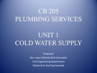 CB 205
PLUMBING SERVICES
UNIT 1
COLD WATER SUPPLY
Prepared:
Mrs. Izyan Wahida Binti Zainuddin
Civil Engineering Department
Polytechnic Kuching Sarawak
 