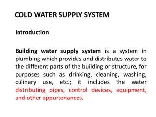 COLD WATER SUPPLY SYSTEM
Introduction
Building water supply system is a system in
plumbing which provides and distributes water to
the different parts of the building or structure, for
purposes such as drinking, cleaning, washing,
culinary use, etc.; it includes the water
distributing pipes, control devices, equipment,
and other appurtenances.
 