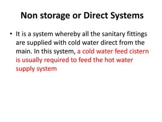 Non storage or Direct Systems
• It is a system whereby all the sanitary fittings
are supplied with cold water direct from the
main. In this system, a cold water feed cistern
is usually required to feed the hot water
supply system
 