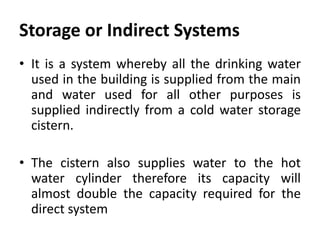 Storage or Indirect Systems
• It is a system whereby all the drinking water
used in the building is supplied from the main
and water used for all other purposes is
supplied indirectly from a cold water storage
cistern.
• The cistern also supplies water to the hot
water cylinder therefore its capacity will
almost double the capacity required for the
direct system
 
