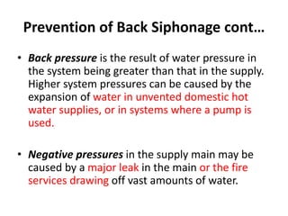 Prevention of Back Siphonage cont…
• Back pressure is the result of water pressure in
the system being greater than that in the supply.
Higher system pressures can be caused by the
expansion of water in unvented domestic hot
water supplies, or in systems where a pump is
used.
• Negative pressures in the supply main may be
caused by a major leak in the main or the fire
services drawing off vast amounts of water.
 