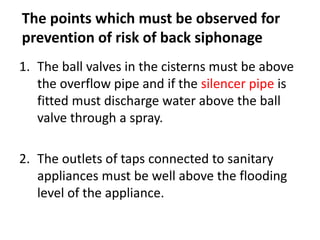 The points which must be observed for
prevention of risk of back siphonage
1. The ball valves in the cisterns must be above
the overflow pipe and if the silencer pipe is
fitted must discharge water above the ball
valve through a spray.
2. The outlets of taps connected to sanitary
appliances must be well above the flooding
level of the appliance.
 