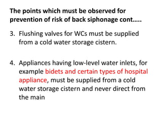 The points which must be observed for
prevention of risk of back siphonage cont…..
3. Flushing valves for WCs must be supplied
from a cold water storage cistern.
4. Appliances having low-level water inlets, for
example bidets and certain types of hospital
appliance, must be supplied from a cold
water storage cistern and never direct from
the main
 
