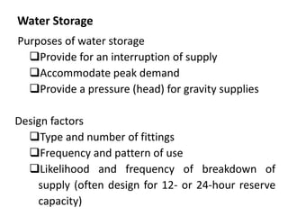 Water Storage
Purposes of water storage
Provide for an interruption of supply
Accommodate peak demand
Provide a pressure (head) for gravity supplies
Design factors
Type and number of fittings
Frequency and pattern of use
Likelihood and frequency of breakdown of
supply (often design for 12- or 24-hour reserve
capacity)
 