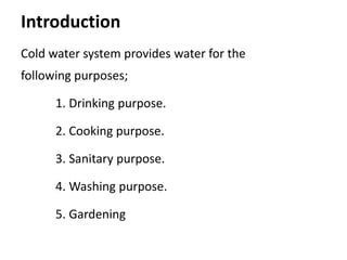 Introduction
Cold water system provides water for the
following purposes;
1. Drinking purpose.
2. Cooking purpose.
3. Sanitary purpose.
4. Washing purpose.
5. Gardening
 