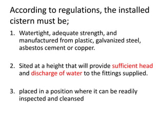 According to regulations, the installed
cistern must be;
1. Watertight, adequate strength, and
manufactured from plastic, galvanized steel,
asbestos cement or copper.
2. Sited at a height that will provide sufficient head
and discharge of water to the fittings supplied.
3. placed in a position where it can be readily
inspected and cleansed
 
