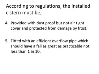 According to regulations, the installed
cistern must be;
4. Provided with dust proof but not air tight
cover and protected from damage by frost.
5. Fitted with an efficient overflow pipe which
should have a fall as great as practicable not
less than 1 in 10.
 