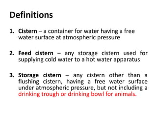 Definitions
1. Cistern – a container for water having a free
water surface at atmospheric pressure
2. Feed cistern – any storage cistern used for
supplying cold water to a hot water apparatus
3. Storage cistern – any cistern other than a
flushing cistern, having a free water surface
under atmospheric pressure, but not including a
drinking trough or drinking bowl for animals.
 