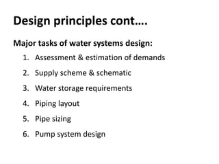 Design principles cont….
Major tasks of water systems design:
1. Assessment & estimation of demands
2. Supply scheme & schematic
3. Water storage requirements
4. Piping layout
5. Pipe sizing
6. Pump system design
 