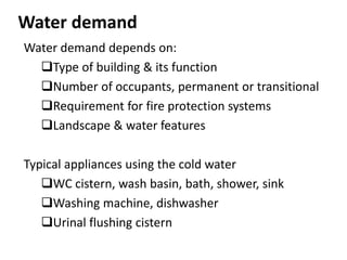 Water demand
Water demand depends on:
Type of building & its function
Number of occupants, permanent or transitional
Requirement for fire protection systems
Landscape & water features
Typical appliances using the cold water
WC cistern, wash basin, bath, shower, sink
Washing machine, dishwasher
Urinal flushing cistern
 