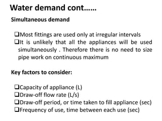 Water demand cont……
Simultaneous demand
Most fittings are used only at irregular intervals
It is unlikely that all the appliances will be used
simultaneously . Therefore there is no need to size
pipe work on continuous maximum
Key factors to consider:
Capacity of appliance (L)
Draw-off flow rate (L/s)
Draw-off period, or time taken to fill appliance (sec)
Frequency of use, time between each use (sec)
 