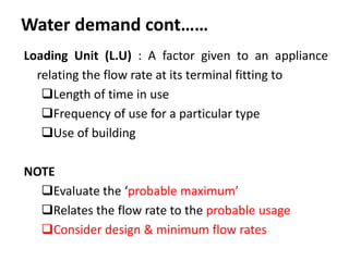 Water demand cont……
Loading Unit (L.U) : A factor given to an appliance
relating the flow rate at its terminal fitting to
Length of time in use
Frequency of use for a particular type
Use of building
NOTE
Evaluate the ‘probable maximum’
Relates the flow rate to the probable usage
Consider design & minimum flow rates
 