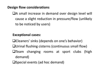 Design flow considerations
A small increase in demand over design level will
cause a slight reduction in pressure/flow (unlikely
to be noticed by users)
Exceptional cases:
Cleaners’ sinks (depends on one’s behavior)
Urinal flushing cisterns (continuous small flow)
Team changing rooms at sport clubs (high
demand)
Special events (ad hoc demand)
 