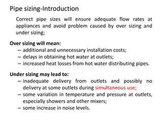 Pipe sizing-Introduction
Correct pipe sizes will ensure adequate flow rates at
appliances and avoid problem caused by over sizing and
under sizing;
Over sizing will mean:
– additional and unnecessary installation costs;
– delays in obtaining hot water at outlets;
– increased heat losses from hot water distributing pipes.
Under sizing may lead to:
– inadequate delivery from outlets and possibly no
delivery at some outlets during simultaneous use;
– some variation in temperature and pressure at outlets,
especially showers and other mixers;
– some increase in noise levels.
 