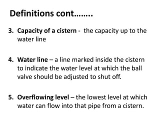 Definitions cont……..
3. Capacity of a cistern - the capacity up to the
water line
4. Water line – a line marked inside the cistern
to indicate the water level at which the ball
valve should be adjusted to shut off.
5. Overflowing level – the lowest level at which
water can flow into that pipe from a cistern.
 