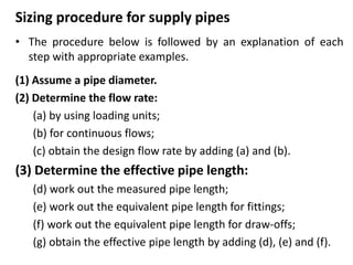 Sizing procedure for supply pipes
• The procedure below is followed by an explanation of each
step with appropriate examples.
(1) Assume a pipe diameter.
(2) Determine the flow rate:
(a) by using loading units;
(b) for continuous flows;
(c) obtain the design flow rate by adding (a) and (b).
(3) Determine the effective pipe length:
(d) work out the measured pipe length;
(e) work out the equivalent pipe length for fittings;
(f) work out the equivalent pipe length for draw-offs;
(g) obtain the effective pipe length by adding (d), (e) and (f).
 