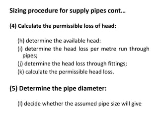 Sizing procedure for supply pipes cont…
(4) Calculate the permissible loss of head:
(h) determine the available head:
(i) determine the head loss per metre run through
pipes;
(j) determine the head loss through fittings;
(k) calculate the permissible head loss.
(5) Determine the pipe diameter:
(l) decide whether the assumed pipe size will give
 