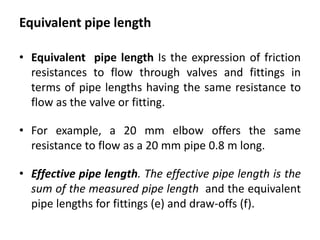 Equivalent pipe length
• Equivalent pipe length Is the expression of friction
resistances to flow through valves and fittings in
terms of pipe lengths having the same resistance to
flow as the valve or fitting.
• For example, a 20 mm elbow offers the same
resistance to flow as a 20 mm pipe 0.8 m long.
• Effective pipe length. The effective pipe length is the
sum of the measured pipe length and the equivalent
pipe lengths for fittings (e) and draw-offs (f).
 