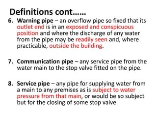 Definitions cont……
6. Warning pipe – an overflow pipe so fixed that its
outlet end is in an exposed and conspicuous
position and where the discharge of any water
from the pipe may be readily seen and, where
practicable, outside the building.
7. Communication pipe – any service pipe from the
water main to the stop valve fitted on the pipe.
8. Service pipe – any pipe for supplying water from
a main to any premises as is subject to water
pressure from that main, or would be so subject
but for the closing of some stop valve.
 