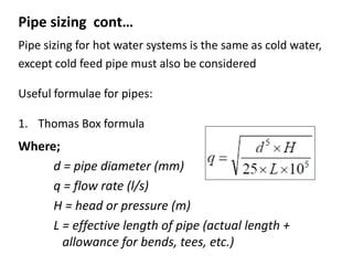 Pipe sizing cont…
Pipe sizing for hot water systems is the same as cold water,
except cold feed pipe must also be considered
Useful formulae for pipes:
1. Thomas Box formula
d = pipe diameter (mm)
q = flow rate (l/s)
H = head or pressure (m)
L = effective length of pipe (actual length +
allowance for bends, tees, etc.)
Where;
 