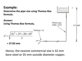 Example:
Determine the pipe size using Thomas Box
formula.
Hence, the nearest commercial size is 32 mm
bore steel or 35 mm outside diameter copper.
Answer:
Using Thomas Box formula,
= 27.83 mm
 