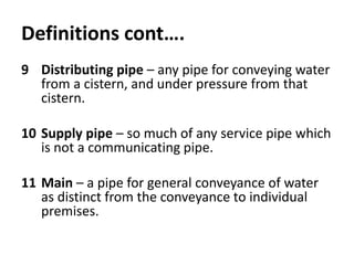 Definitions cont….
9 Distributing pipe – any pipe for conveying water
from a cistern, and under pressure from that
cistern.
10 Supply pipe – so much of any service pipe which
is not a communicating pipe.
11 Main – a pipe for general conveyance of water
as distinct from the conveyance to individual
premises.
 