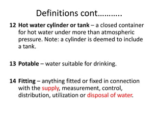 Definitions cont………..
12 Hot water cylinder or tank – a closed container
for hot water under more than atmospheric
pressure. Note: a cylinder is deemed to include
a tank.
13 Potable – water suitable for drinking.
14 Fitting – anything fitted or fixed in connection
with the supply, measurement, control,
distribution, utilization or disposal of water.
 