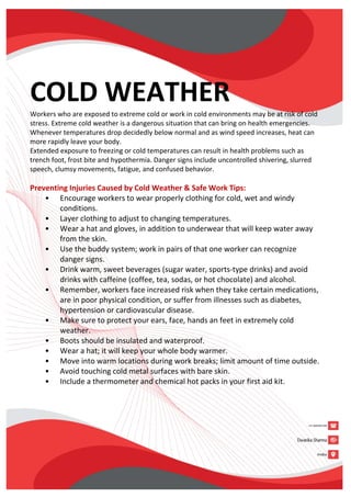 COLD WEATHER
Workers who are exposed to extreme cold or work in cold environments may be at risk of cold
stress. Extreme cold weather is a dangerous situation that can bring on health emergencies.
Whenever temperatures drop decidedly below normal and as wind speed increases, heat can
more rapidly leave your body.
Extended exposure to freezing or cold temperatures can result in health problems such as
trench foot, frost bite and hypothermia. Danger signs include uncontrolled shivering, slurred
speech, clumsy movements, fatigue, and confused behavior.
Preventing Injuries Caused by Cold Weather & Safe Work Tips:
• Encourage workers to wear properly clothing for cold, wet and windy
conditions.
• Layer clothing to adjust to changing temperatures.
• Wear a hat and gloves, in addition to underwear that will keep water away
from the skin.
• Use the buddy system; work in pairs of that one worker can recognize
danger signs.
• Drink warm, sweet beverages (sugar water, sports-type drinks) and avoid
drinks with caffeine (coffee, tea, sodas, or hot chocolate) and alcohol.
• Remember, workers face increased risk when they take certain medications,
are in poor physical condition, or suffer from illnesses such as diabetes,
hypertension or cardiovascular disease.
• Make sure to protect your ears, face, hands an feet in extremely cold
weather.
• Boots should be insulated and waterproof.
• Wear a hat; it will keep your whole body warmer.
• Move into warm locations during work breaks; limit amount of time outside.
• Avoid touching cold metal surfaces with bare skin.
• Include a thermometer and chemical hot packs in your first aid kit.
 