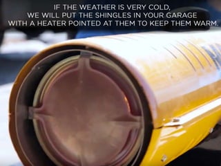 • If the weather is very cold, we will put the shingles
in your garage, with a heater pointed at them to
keep them warm.
 