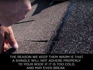 • The reason we keep them warm is that a shingle
will not adhere properly to your roof if it is too cold,
and may even break. We want to ensure the
optimal fit and strength of each and every shingle.
 
