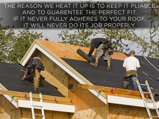 • The reason we heat it up is to keep it pliable and to
guarentee the perfect fit. If it never fully adheres to
your roof, it will never do its job properly.
 
