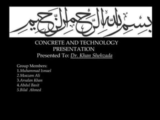 CONCRETE AND TECHNOLOGY
PRESENTATION
Presented To: Dr. Khan Shehzada
Group Members:
1.Muhammad Ismael
2.Moazam Ali
3.Arsalan Khan
4.Abdul Basit
5.Bilal Ahmed
 