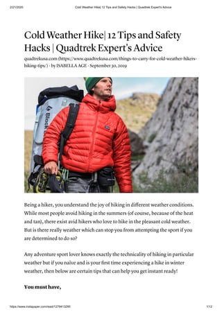 2/21/2020 Cold Weather Hike| 12 Tips and Safety Hacks | Quadtrek Expert's Advice
https://www.instapaper.com/read/1279413290 1/12
Cold Weather Hike| 12 Tips and Safety
Hacks | Quadtrek Expert's Advice
quadtrekusa.com (https://www.quadtrekusa.com/things-to-carry-for-cold-weather-hikers-
hiking-tips/) · by ISABELLA AGE · September 30, 2019
Being a hiker, you understand the joy of hiking in diﬀerent weather conditions.
While most people avoid hiking in the summers (of course, because of the heat
and tan), there exist avid hikers who love to hike in the pleasant cold weather.
But is there really weather which can stop you from attempting the sport if you
are determined to do so?
Any adventure sport lover knows exactly the technicality of hiking in particular
weather but if you naïve and is your ﬁrst time experiencing a hike in winter
weather, then below are certain tips that can help you get instant ready!
You must have,
 