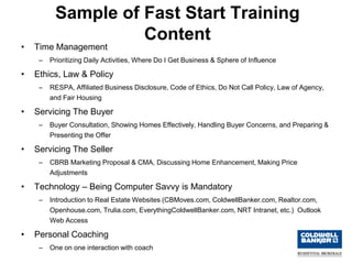Sample of Fast Start Training
                    Content
•   Time Management
     –   Prioritizing Daily Activities, Where Do I Get Business & Sphere of Influence

•   Ethics, Law & Policy
     –   RESPA, Affiliated Business Disclosure, Code of Ethics, Do Not Call Policy, Law of Agency,
         and Fair Housing

•   Servicing The Buyer
     –   Buyer Consultation, Showing Homes Effectively, Handling Buyer Concerns, and Preparing &
         Presenting the Offer

•   Servicing The Seller
     –   CBRB Marketing Proposal & CMA, Discussing Home Enhancement, Making Price
         Adjustments

•   Technology – Being Computer Savvy is Mandatory
     –   Introduction to Real Estate Websites (CBMoves.com, ColdwellBanker.com, Realtor.com,
         Openhouse.com, Trulia.com, EverythingColdwellBanker.com, NRT Intranet, etc.) Outlook
         Web Access

•   Personal Coaching
     –   One on one interaction with coach
 