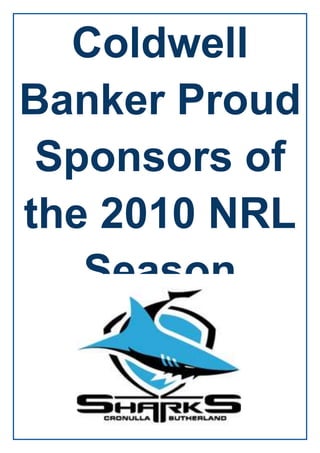 Coldwell Banker Proud Sponsors of the 2010 NRL Season<br />9061454907915<br />Sharks announce new corporate partnerThursday, 27 August 2009Bucking the negative trend in what are difficult financial times the Sharks have been able to secure a new major corporate supporter for 2010 with the announcement that international real estate brand Coldwell Banker will become the top-of-back jersey sponsor for the Sharks next season.The significant announcement is a continuation of the positive moves being made off the field for the Cronulla Sharks of late, with Coldwell Banker Real Estate Australia committing to the 2010 season with an option to continue the partnership through to 2012.Sharks Chairman Damian Irvine was pleased to be able to confirm the new sponsorship arrangement.“This major signing demonstrates we are in good company for the years ahead,”Mr Irvine said. “From this sponsorship we are confident in consolidating many of our loyal sponsors and vigorously pursuing a membership drive that will give us a great base to work from in 2010.”The announcement with an internationally reputable organisation such as Coldwell Banker Australia confirms the value of the Sharks brand as a corporate entity as the club enters a new era.In addition to the appointments of Chairman Damian Irvine and CEO Richard Fisk in recent times the club has also brought highly credentialed businesswomen Denise Aldous and Jenny Reynolds onto the board of directors, with the Coldwell Banker sponsorship a further endorsement of the progress being made at the club. Coldwell Banker is one of the world’s leading brands for the sale of million dollar-plus homes through its PREVIEWS program, with approximately 3,700 franchise offices in US, Canada, Australia, Europe, Asia. Found in 51 other countries throughout the globe, Coldwell Banker also boasts some 22 ‘boutique offices’ on the east coast of Australia in the heartland of rugby league.“With real estate offices in Sydney, Brisbane, Cairns ,the Gold Coast and Melbourne, as well as in Perth, it was instinctive of our business to associate ourselves with a national sporting sponsorship at some stage of our development and rugby league at the elite level made good business sense,” Alex Caraco, CEO of Coldwell Banker Australia said.“Having two of our offices (Coldwell Banker Cripps and Cripps) within the Sutherland Shire and knowing the Sharks have already made significant moves to protect and revitalise the brand for its members, supporters and sponsors, this partnership is good timing for all partners.”Although the contract terms are confidential, both the Sharks and Coldwell Banker Australia are happy to confirm the sponsorship package is well over six-figures for the 2010 NRL season.<br />1883410669226541040056656705Blue Training SingletBlack Training Jersey-5511806597015Blue Training Jersey<br />1927225-3008630<br />104380979375-51752585090<br />10433054272915306133516713203676650427291510274301671320<br />The financially beleaguered Cronulla Sharks National Rugby League club have taken another step on the road to recovery with the addition of Coldwell Banker as a new shirt sponsor.Coldwell Banker's logo will appear at the top of the back of the team's shirts. The agreement is for the 2010 season, but includes options to renew for another two years. Coldwell Banker is one of the world's leading brands for the sale of million dollar-plus homes.quot;
This major signing demonstrates we are in good company for the years ahead,quot;
 said Sharks chairman Damian Irvine. quot;
From this sponsorship we are confident in consolidating many of our loyal sponsors and vigorously pursuing a membership drive that will give us a great base to work from in 2010.quot;
Alex Caraco, chief executive of Coldwell Banker, added: quot;
With real estate offices in Sydney, Brisbane, Cairns ,the Gold Coast and Melbourne, as well as in Perth, it was instinctive of our business to associate ourselves with a national sporting sponsorship at some stage of our development and rugby league at the elite level made good business sense.quot;
3949700-558165Back of Jersey<br />Big backers: Paul Gallen and injured Sharks captain Trent Barrett show off new jersey sponsor Coldwell Banker Real Estate Australia, together with present sponsor B2B, on the back of a new jersey for 2010. The Sharks now believe they will have all jumper sponsors tied up before the finish of the 2009 NRL finals. 239395025685752417445452818524174456499860-4565652568575<br />-4540254430395-662305-5365753121660-694055<br />-516890-347345<br />6413502829560<br />28879804398010-4857754665980During the 2009-2010 Sydney summer this has changed on Sydney Harbour as 18ft Skiffs carrying the colours and logos of the South Sydney Rabbitohs and Cronulla Sharks line up to contest the J.J. Giltinan Championship next month.18 Footers<br />In Rugby League, the Giltinan Shield is awarded for supremacy to the club whose team has won most games throughout the premiership rounds of the NRL competition.  In 18ft Skiff Racing, the Giltinan Trophy has been commonly regarded as the 'world' championship since it was first conducted on Sydney Harbour in 1938. While the association between Rugby League football and 18ft Skiff Racing may seem a strange association, there is nothing further from the truth. Mr. James J. Giltinan was responsible for the introduction of Rugby League into Australia and was the first Secretary of the Australian 18 Footers League, which is the world's premier 18 Footer organisation.  He was also the driving force behind the push to create a 'world' championship for the previously Australia-only 18 Footers. The two skiffs carry the names and logos of the Rugby League clubs' sponsors.  The South Sydney coloured skiff races under the De'Longhi name and logo while the Cronulla skiff has the Coldwell Banker logo on its sails. From 12-21 February, more than 30 teams from USA, UK, New Zealand and Sweden, as well as a strong local contingent from NSW, Western Australia and Queensland will contest the 61st Giltinan Trophy Championship on Sydney Harbour to determine the world's best skiff sailors of 2010.-532765-551815 <br />-5645154114800-501650-551815<br />-596265-536575<br />-596265-599440<br />-5958052152431<br />CRONULLA SHARKS NRL SQUAD<br />-432435-529590<br />-342265-529590<br />-198120-553720<br />-318135-505460<br />-516978-504497<br />-264795-441960<br />-391160-378460<br />-414655-481330<br />TRIAL GAMESharks VS ManlyScore- Manly 16 Sharks 12<br />29063953220720-5105403220720<br />Sharks V Manly Trial GameFriday, 12 February 2010Be at Toyota Stadium, Friday 12th February, to watch the Cronulla Sharks and Manly Sea Eagles kick start their 2010 NRL premiership campaign!In a battle of north versus south, the two seaside regions will play out a cracking season curtain raiser, so purchase your tickets now through Ticketek or at the gate.DETAILS:Ticket Prices:Adult $18Concession $10Family $45Running times:Gates Open: 5.15pmNYC kick-off: 5.30pmNRL kick-off: 7.30pm<br />1586593237193<br />-562841-2484920<br />Cronulla Sharks Lose First Trial MatchFriday, 12 February 2010Well, it was only a trial game, but the Cronulla Sharks and Manly Sea Eagles didn’t show any signs of letting up after some big hits, flying heads and shoulders became the order of the night, despite the Sharks going down 18-4.With a strong southerly blowing and a down pour of rain hitting Toyota Stadium, Sharks fans still turned out in support of the black, white and blue to see their stars in action. Ball control wasn’t helped by the slippery conditions and it wasn’t long before a dropped ball saw Manly break away from inside their own 20m line and almost run the length of the field. It was only young gun Stewart Mills who sprinted almost 100m from the right wing across to the left to make a try-saving tackle.Unfortunately for the local junior, he was taken off the field by a medi-cab five minutes later after injuring his right knee and will have scans this week to confirm the extent. Young stars Albert Kelly and Nathan Stapleton shared the fullback role throughout the night with both impressing with some thrilling ball running. Jayson Bukuya also made a return to the field after missing out on last season due to a serious leg injury.“It was good just to get back out there, it’s been a long time. It felt better, felt fitter and I couldn’t wait to put into practice what we have been training for over the pre season over the last 4-5 months,” Bukuya said. “Conditions were tough out there, we really weren’t expecting the rain we had with the heat but you just have to play in what you get I suppose.quot;
 “I think we defended Manly pretty well. Their tries weren’t anything special and they didn’t throw anything at us that we couldn’t handle so we did pretty well and I guess that’s what trial games are for.” Some scrappy play soon led to Manly scoring the first points of the match through Daly Cherry-Evans who then converted his own try. The score remained 6-0 going into halftime.A new look team came out in the second half led out by captain Trent Barrett and it only took seven minutes before a Jamie Lyon deflected grubber was re-gathered by the opposition and thrown out wide for hulking Manly winger, Tony Williams, to fall over the line with. Jamie Lyon took the score out to 12-0 after converting the try.The youngster showed off his skills when the ball was flicked up into air as he managed to grab hold of it before placing it down on the slipper surface. Lyon then notched up an 18-0 lead. In the 70th minute, centre Ben Pomeroy got on the end of a Barrett cut-out ball to break through the line, fumble the ball but then re-gather to score the Sharks first four-pointer and finish the game 18-4.-5156207267575<br />TRIAL GAMESharks VS West Tigers Score- Tigers 36 Sharks 121 <br />4464685595884024936455958840Cronulla Sharks Second Trial MatchThursday, 18 February 2010The Cronulla Sharks will take on the flamboyant Wests Tigers in the second trial match on Saturday 27th February at Bluetongue Stadium.As part of the NRL Double Header, you can be part of the when four of Rugby League’s top sides return to the Gosford set to impress in their final trial before the 2010 season commences.After going down to Manly in their first trial game, the Sharks will be looking to bounce back and get a win under their sleeve before their round one clash against the Melbourne Storm at Toyota Stadium.EVENT & TICKETING PRICING:Venue: Bluetongue Stadium, Gosford.Date: Saturday 27th FebruaryTime: 5.15pmPricing: Adult $25.00Junior (4-16 Years) $20.00Concession $20.00Family (2 Adults + 2 Juniors) $60.00<br />Sharks Weekend ResultsSaturday, 27 February 2010Well, it was a very hot afternoon at Bluetongue Stadium, but that didn't stop fans from all four clubs turning up in support of the NRL double header.The Sharks took on the Tigers in the 5.15pm game and both sides came out all guns blazing. A number of big hits early on laid the platform for a firey start.A conetntious decision early on by the referee saw the Sharks denied first points after a Trent Barrett bomb saw former Shark Mitch Brown fail to diffuse it. With Albert Kelly steaming through, Brown knocked on and Reece Williams pounced on the loose ball, however Kelly was penalised for interference.3435350-553720<br />-5588007146925After holding off the Tigers for a solid few sets, the Tigers went over five minutes later, when some quick hands by Tim Moltzen saw Chris Heighington crash over in the left corner. Moltzen’s conversion was successful and the score was at 6-0.With very hot temperatures, the boys received a well-earned drinks break at the 20 minute mark. Coming back, Robert Lui soon punched a hole through the Sharks defensive line to break away, draw Nathan Stapleton in and pass to Robbie Farah who scampered away to the try line and Moltzen pushed the lead out to twelve points.The Sharks had their best chance when centre Blake Ferguson made a break down the right edge before offloading to winger Isaac Gordon who couldn't hold onto the awkward pass 20 metres out from the try line.Farah set up the Tigers third try when a crisp pass from dummy half saw prop Keith Galloway charge through two defenders to score next to the posts. Moltzen converted the try for an 18-0 lead heading into the break.Although the Sharks scored their second try from a Taulima Tautai offload which sent winger Isaac Gordon over the white chalk, four tries to the Tigers in the second half saw them scoot away with a convincing 36-12 victory.<br />-486410-481330<br />Corporate EventsSharks Season Launch<br />-5276854429125-527050-534035 <br />-4921254429125-492125-534670<br />-5276854488815-527685-534670 <br />-4921254488815-492125-534670<br />-548640-473075-4857754477385  <br />-5486404508500-5327657472680Sharks Ready To Tame StormWednesday, 3 March 2010Hisense Sharks Assistant Coach, Shane Flanagan, has admitted the side's trial form wasn't pretty, but says they'll be ready for the round one blockbuster against the Melbourne Storm.While the team has two trial games under their belt, Flanagan said the games weren't an indication of where the Sharks are currently at.quot;
The trials obviously haven't been what we wanted,quot;
 Flanagan said.quot;
One was wet, it rained the whole time and ball handling was untidy, and then against the Wests Tigers, our ball handling was very ordinary too.quot;
quot;
We basically defended that whole game and we didn’t even do that well so our form in trials hasn’t been good, but we’ve had that happen to us before and ended up as joint minor premiers in 2008.quot;
They aren't always a real guide, we've just got to make sure everything is in place for round one now.quot;
While the departure of Corey Hughes, Terrence Seu Seu and Tony Caine has left the number nine jersey up for grabs, the coaching staff are still undecided as to who will fill to void.quot;
The hooker position is still in the air,quot;
 Flanagan said.quot;
At the moment, John Morris will more than likely be given the nod, but Paul Aiton has been very impressive since returning from a knee injury, and both Stuart Flanagan and Lancen Joudo have been very consistent and sharp all off season. It has become a real selection headache really, which is kind of good in a way because we do have a lot of depth there.quot;
They're a very dangerous team so it’s going to be hard, but we will certainly be up for it.quot;
Flanagan and coach Ricky Stuart will name their side to take on the Storm next Tuesday in their opening 2010 NRL fixture on Saturday March 13 at Toyota Stadium 7.30pm.<br />Footy Is Back For Season 2010Wednesday, 3 March 2010It’s the photo that symbolises Rugby League’s bond with Sydney -- the NRL’s club captains standing together on Sydney Harbour as the countdown continues to the most exciting Telstra Premiership race in memory.In a show of strength for the game in Sydney, the NRL’s club captains today gathered at Sydney Harbour as part of the NRL’s 2010 Sydney marketing campaign before venturing to ANZ Stadium to be part of one of the biggest ever games of Harvey Norman Backyard League, joining 400 students from schools across the city.Harvey Norman Backyard League is a modified version of the game that enables children of all sizes, abilities and genders to play together.<br />-5327652309495Sharks Round One Tickets On SaleMonday, 1 March 2010Tickets to the Sharks round one game against the Melbourne Storm are now available for purchase. The Sharks will kick off their 2010 campaign against the Melbourne Storm at Toyota Stadium on Saturday 13 March at 7.30pm, with this game expecting a monster sell-out crowd after a brilliant off season in Membership and a host of new recruits expected to make their club debut's.With the Sharks positive rebuilding campaign continuing to move forward, including the announcement of international electronics brand, Hisense, as the club's major sponsor for the next two seasons, seats will sell like hot cakes over the next two weeks.<br />342392060693303423920-536575-548640-567690-5486406022340 <br />-558800-553720-5346704595495 <br />10121904335145-5645157425055Sharks Side Named For Storm Clash9/03/2010 1:26:03 PM Hisense Sharks coach, Ricky Stuart, has named a 17-man side ahead of their round one clash against the Melbourne Storm this Saturday night, March 13 at Toyota Stadium 7.30pm.After a solid pre season in training; Stuart has included a number of Sharks debutants for the match.After a solid pre season and a good showing in the inaugural All Stars game in February, Anthony Tupou will take his place in the back row alongside Australian representative Paul Gallen and big improver Grant Millington.quot;
It's been a long off season. Last year was pretty awful and we've forgotten about that now and put that to the back of our minds and we're just focusing on the game against the Storm,quot;
 Tupou said. quot;
It's a pretty good game for us first up and if we can win hopefully it will give us a good kick start.quot;
quot;
Personally I can't wait. It's hard just training and not having a game on the week and to finally have a game... everyone is really pumped.quot;
Asked what he wants to get out of this year his answer was simple.quot;
We want to win it.quot;
Sharks side named:1. Nathan Stapleton2. Isaac Gordon3. Ben Pomeroy4. Blake Ferguson5. Luke Covell6. Trent Barrett7. Scott Porter8. Kade Snowden9. John Morris10. Luke Douglas11. Grant Millington12. Anthony Tupou13. Paul GallenInterchange:14. Adam Cuthbertson15. Josh Cordoba16. Albert Kelly17. Paul Aiton<br />Sailor: Look Out For This Young Shark10/03/2010 10:29:03 AM Cronulla sensation Blake Ferguson already had a couple of former NRL players in his corner - his uncle Solomon Haumono and second cousin Anthony Mundine.Now the 19-year-old can count on the tutelage of another after wowing Wendell Sailor when they were teammates for the Indigenous All Stars last month.So impressed was Sailor by the young Shark he has started raving about his new pal on Twitter, encouraging his friends to follow ''the young superstar'' and yesterday tipping him as a NSW Origin bolter.The pair remain in regular contact in the wake of their All Stars connection and Ferguson, named yesterday to play centre in the Sharks' first-round match against Melbourne, is grateful for the advice.''Dell just told me to back myself,'' Ferguson said. '''Don't be shy,' he said. I'm not a loudmouth off the field; I don't talk it up. On the field, he said to back yourself.''Sailor's impact on Ferguson has been such that Cronulla coach Ricky Stuart fired off a thank-you text to the 35-year-old after All Stars week.So regularly was Ferguson with Sailor in camp, Indigenous teammates jokingly asked the veteran, ''Where's your shadow?'' when he was not around.''I was impressed with him during the week,'' Sailor said. ''He's got game, he's very talented, and the game needs more young guys like him. I didn't even know who he was until last year when he scored a try against me.''Neither did most people. But Ferguson left an indelible mark in his rookie season, scoring nine tries in 20 games, including that one against Sailor and a brilliant round-the-corner-post effort against Brisbane. His eye-catching performance in the All Stars match has led to further excitement in the Shire and prompted Sailor to predict more representative honours sooner rather than later.''He could be a bolter this year for Origin,'' he said. ''It's not always good to put pressure on a young kid but he can handle it. He knows he's got game but he's not big-headed about it.''Ferguson is indeed reserved off the field but at least some of Sailor's noted bravado seems to have already rubbed off. Equal last in 2009, Cronulla are being tipped by many as wooden-spoon candidates again but Ferguson will hear none of it.He said nothing less than a top-eight berth was acceptable for Stuart's side this year and, personally, wanted to ''hopefully win our first five'' matches. That they open against premiers Melbourne and his first direct rival could be Greg Inglis does not faze him.Nor does the opening-round encounter worry another of Ferguson's mentors, Sharks captain Trent Barrett. ''It is a good time for us to play them, first up,'' Barrett said. ''If we can beat them or put up a real good showing, the club can get a lot of confidence and maybe gain some momentum early in the year.''Barrett also singled out Ferguson yesterday, saying: ''Blake showed in the All Stars game he didn't look out of place and he will be better for the experience he gained last season.''Depending on how much better Ferguson is, his name could well be read out by Colin Love in mid-May. If so, you can bet Sailor will be letting everyone know all about it.<br />-607060-481330<br />-4953007467600-514350-457200<br />-4229107094220-4953001676400-533400-533400<br />-571500-533400<br />-485775583311029197305738495Paul Gallen A Shark For Life10/03/2010 4:10:02 PMThe Hisense Sharks today confirmed that Australian representative, Paul Gallen, has agreed to play out his career with the Club.Gallen will tomorrow resign his contract, which has been extended to the completion of the 2013 season.Sharks CEO, Richard Fisk, said Paul’s decision was a massive show of loyalty to the Club, its tradition and the Sutherland Shire.“I’m aware that Paul was being pursued by three other clubs and it’s extremely pleasing that he has placed the Sharks above the chase of the dollar,” Fisk said.“This is a positive sign for every junior in the Sutherland Shire that the Sharks have a strong future, and loyalty has its very own special rewards.”Sharks Chairman, Damian Irvine, was thrilled with Paul’s decision and says the extension is a real indicator of how far the Club has come.“The Sharks are entering a new watershed period and the contract extension is a clear reflection on the changing direction of the Club,” Irvine said.“We have a group of talented youngsters here and a player like Paul is an ideal leader to help them develop into future stars.”The 2010 season shapes as a great one for the Sharks with their opening game against World Club Challenge champions, Melbourne Storm, this Saturday night.Paul first debuted for the Sharks in 2001 and is about to enter his tenth season. He will now become one of the very few players in rugby league to have played out their career over more than a decade with the one club.<br />Sharks Barrett ready for Storm10/03/2010 1:17:07 PMFar from being daunted at taking on the greatest challenge in the NRL on Saturday night, Hisense Sharks captain Trent Barrett insists his team is relishing the opportunity to kick-start its premiership campaign against reigning premier Melbourne.Barrett says taking on the competition's leading side - and current world club champions - at Toyota Stadium will give the Sharks a solid indication of where they may be headed in 2010.quot;
It is a good time for us to play them first up. If we can beat them or put up a real good showing the club can get a lot of confidence and maybe gain some momentum early in the year,quot;
 the skipper explained.quot;
That would be a massive boost for everyone at the club - on and off the field.quot;
The season kick-off can't come around quickly enough for a Cronulla side desperate to consign last year's horror season to history.The knockers are lining up to ridicule talk of a revival in The Shire, but Barrett has warned against writing the black, blue and whites off.quot;
I think we were all sitting in those dressing sheds last season thinking 'what have we done'? Barrett admitted.quot;
It was a hard year - there is no denying that - but a lot of things were out of our control.quot;
quot;
This year we have a new sponsor, new jersey, new players and we have put 2009 behind us.quot;
quot;
Although we did it tough last season, we were competitive throughout the season and no one ran over us and that gives you hope.quot;
quot;
We need a bit of luck and after what happened last year hopefully we get a bit of luck and good fortune and keep everybody fit.quot;
quot;
We want to create a winning culture here for our young guys to enjoy.quot;
Three of those youngsters - Isaac Gordon, Blake Ferguson and Albert Kelly - will be in action against the Storm.Barrett rates the trio highly.quot;
Blake showed in the All Stars game he didn't look out of place and he will be better for the experience he gained last season,quot;
 the captain said.quot;
Kelly and Gordon are great talents who will go well this season.quot;
quot;
We're not saying too much at this stage, but we're quietly confident of making some noise this year.quot;
<br />-5327656140450<br />This Weeks TeamRound 1.<br />-5016503470910<br />Round 1.Sharks VS StormsScore-<br />