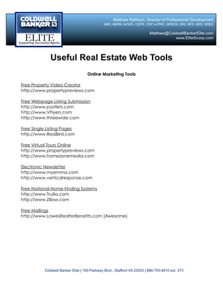 Matthew Rathbun, Director of Professional Development
                                              ABR, ABRM, AHWD, CDPE, CSP, e-PRO, GREEN, GRI, SFR, SRS, SRES

                                                                          Matthew@ColdwellBankerElite.com
                                                                                      www.EliteScoop.com




              Useful Real Estate Web Tools
                                    Online Marketing Tools

Free Property Video Creator
http://www.propertypreviews.com

Free Webpage Listing Submission
http://www.postlets.com
http://www.VFlyers.com
http://www.threewide.com

Free Single Listing Pages
http://www.RealBird.com

Free Virtual Tours Online
http://www.propertypreviews.com
http://www.homezonemedia.com

Electronic Newsletter
http://www.myemma.com
http://www.verticalresponse.com

Free National Home Finding Systems
http://www.Truilia.com
http://www.Zillow.com

Free Mailings
http://www.LowesRealtorBenefits.com (Awesome)




           Coldwell Banker Elite | 100 Parkway Blvd., Stafford VA 22553 | 866-755-4610 ext. 373
 