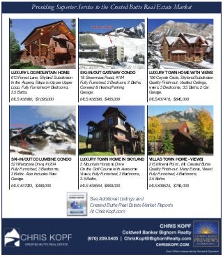 Providing Superior Service to the Crested Butte Real Estate Market
LUXURY LOG MOUNTAIN HOME
613 Forest Lane, Skyland Subdivision
In the Aspens, Steps to Upper Upper
Loop. Fully Furnished 4 Bedrooms,
3.5 Baths.
MLS #38180, $1,095,000
SKI-IN/OUT GATEWAY CONDO
18 Snowmass Road, #104
Fully Furnished, 2 Bedroom, 2 Baths.
Covered & Heated Parking
Garage.
MLS #38396, $465,000
SKI-IN/OUT COLUMBINE CONDO  
52 Whetstone Drive, #1204 
Fully Furnished, 3 Bedrooms,
3 Baths. Also Includes Rare
Garage.
MLS #37933, $489,000
VILLAS TOWN HOME - VIEWS!
215 Mineral Point , Mt. Crested Butte
Quality Finish-out, Many Extras, Views!
Fully Furnished, 4 Bedrooms,
3.5 Baths
MLS #38524, $759,000   
LUXURY TOWN HOME IN SKYLAND
3 Mountain Horizons Drive
On the Golf Course with Awesome
Views, Fully Furnished, 3 Bedrooms,
3.5 Baths.
MLS #38564, $669,000
LUXURY TOWN HOME WITH VIEWS
196 Coyote Circle, Skyland Subdivision
Quality Finish-out, Vaulted Ceilings,
views. 3 Bedrooms, 3.5 Baths, 2 Car
Garage.
MLS #37418, $845,000
See Additional Listings and
Crested Butte Real Estate Market Reports
At ChrisKopf.com
 