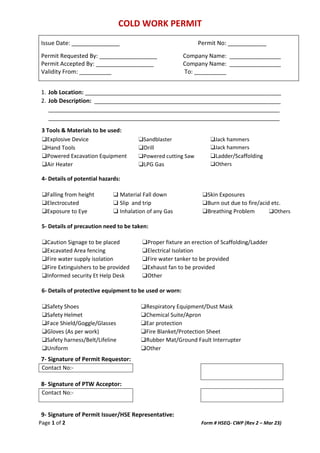 COLD WORK PERMIT
Page 1 of 2 Form # HSEQ- CWP (Rev 2 – Mar 23)
Issue Date: _______________ Permit No: ____________
Permit Requested By: __________________ Company Name: ________________
Permit Accepted By: __________________ Company Name: ________________
Validity From: __________ To: __________
1. Job Location: _____________________________________________________________
2. Job Description: __________________________________________________________
________________________________________________________________________
________________________________________________________________________
3 Tools & Materials to be used:
❑Explosive Device ❑Sandblaster ❑Jack hammers
❑Hand Tools ❑Drill ❑Jack hammers
❑Powered Excavation Equipment ❑Powered cutting Saw ❑Ladder/Scaffolding
❑Air Heater ❑LPG Gas ❑Others
4- Details of potential hazards:
❑Falling from height ❑ Material Fall down ❑Skin Exposures
❑Electrocuted ❑ Slip and trip ❑Burn out due to fire/acid etc.
❑Exposure to Eye ❑ Inhalation of any Gas ❑Breathing Problem ❑Others
5- Details of precaution need to be taken:
❑Caution Signage to be placed ❑Proper fixture an erection of Scaffolding/Ladder
❑Excavated Area fencing ❑Electrical Isolation
❑Fire water supply isolation ❑Fire water tanker to be provided
❑Fire Extinguishers to be provided ❑Exhaust fan to be provided
❑Informed security Et Help Desk ❑Other
6- Details of protective equipment to be used or worn:
❑Safety Shoes
❑Safety Helmet
❑Face Shield/Goggle/Glasses
❑Gloves (As per work)
❑Safety harness/Belt/Lifeline
❑Uniform
❑Respiratory Equipment/Dust Mask
❑Chemical Suite/Apron
❑Ear protection
❑Fire Blanket/Protection Sheet
❑Rubber Mat/Ground Fault Interrupter
❑Other
7- Signature of Permit Requestor:
Contact No:-
8- Signature of PTW Acceptor:
Contact No:-
9- Signature of Permit Issuer/HSE Representative:
 