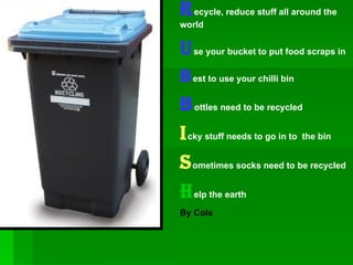 R ecycle, reduce stuff all around the world U se your bucket to put food scraps in B est to use your chilli bin B ottles need to be recycled i cky stuff needs to go in to  the bin S ometimes socks need to be recycled H elp the earth By Cole  
