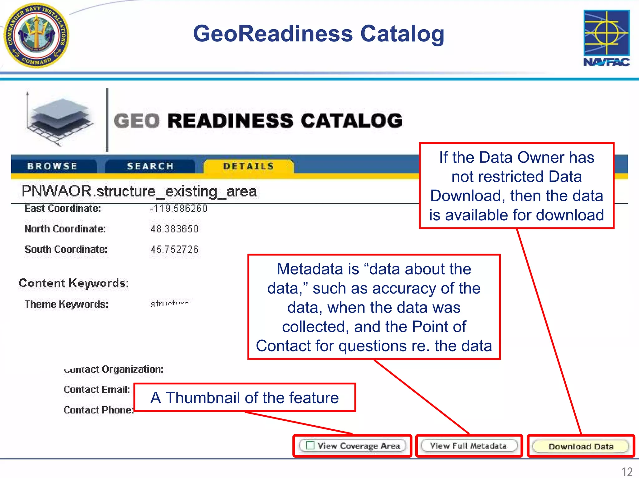 GeoReadiness Catalog




                                             If the Data Owner has
                                                not restricted Data
                                           Download, then the data
                                           is available for download


                     Metadata is “data about the
                    data,” such as accuracy of the
                       data, when the data was
                      collected, and the Point of
                   Contact for questions re. the data


     A Thumbnail of the feature



12                                                                     12
 