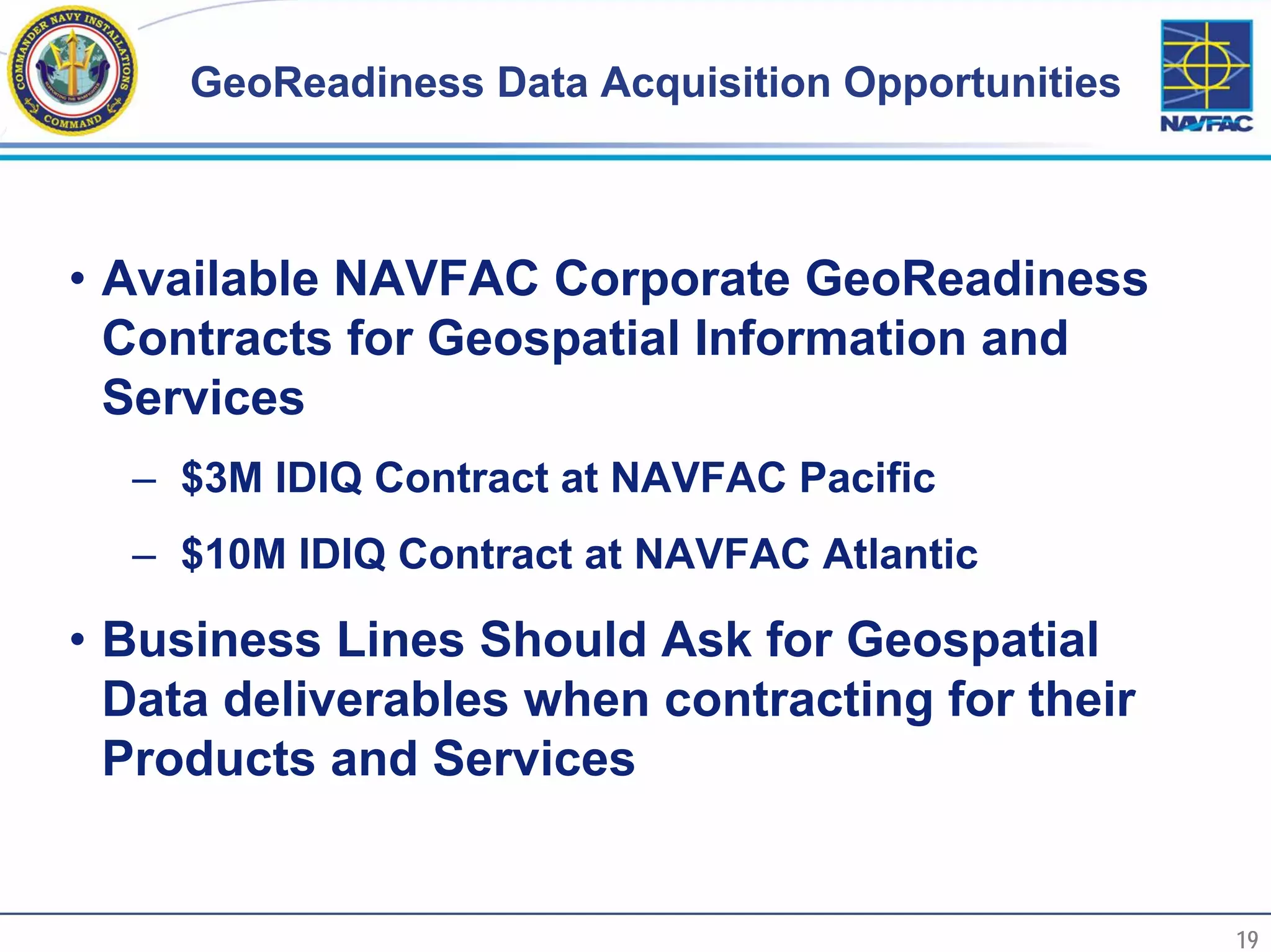 GeoReadiness Data Acquisition Opportunities



     • Available NAVFAC Corporate GeoReadiness
       Contracts for Geospatial Information and
       Services
       – $3M IDIQ Contract at NAVFAC Pacific
       – $10M IDIQ Contract at NAVFAC Atlantic

     • Business Lines Should Ask for Geospatial
       Data deliverables when contracting for their
       Products and Services


19                                                      19
 