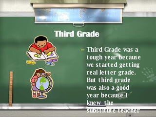 Third Grade   Third Grade was a tough year because we started getting real letter grade. But third grade was also a good year because I knew  the substitute teacher 
