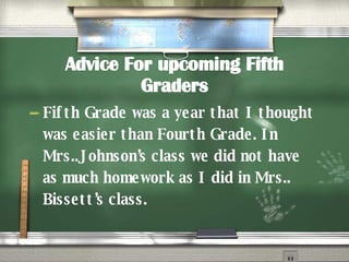 Advice For upcoming Fifth Graders Fifth Grade was a year that I thought was easier than Fourth Grade. In Mrs..Johnson’s class we did not have as much homework as I did in Mrs.. Bissett’s class. 