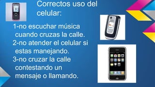 Correctos uso del
celular:
1-no escuchar música
cuando cruzas la calle.
2-no atender el celular si
estas manejando.
3-no cruzar la calle
contestando un
mensaje o llamando.
 