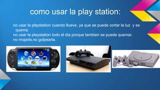 como usar la play station:
no usar la playstation cuando llueve, ya que se puede cortar la luz y se
quema.
no usar la playstation todo el dia porque tambien se puede quemar.
no mojarla.no golpearla.
 