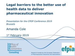 Legal barriers to the better use of
health data to deliver
pharmaceutical innovation
Presentation for the CPDP Conference 2019
Brussels
Amanda Cole
1st February 2019
Research funded by the European Federation
of Pharmaceutical Industries and Associations
 