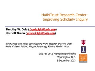 HathiTrust Research Center:
Improving Scholarly Inquiry
Timothy W. Cole (t-cole3@illinois.edu)
Harriett Green (green19@illinois.edu)

With slides and other contributions from Stephen Downie, Beth
Plale, Colleen Fallaw, Megan Senseney, Katrina Fenlon, et al.
CNI Fall 2013 Membership Meeting
Washington, D.C.
9 December 2013

 