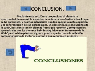 CONCLUSION. Mediante esta sección se proporciona al alumno la oportunidad de resumir la experiencia, animar a la reflexión sobre lo que se ha aprendido, y cuantas actividades puedan apoyar la meta cognición y la generalización de sus aprendizajes. En ocasiones, las conclusiones de la WebQuest consisten en algunas frases que resumen y completan los aprendizajes que los alumnos habrán adquirido en el transcurso de la WebQuest, o bien plantear algunos puntos que inciten a la reflexión, como una forma de incitar al alumno a que reorganice sus ideas. 